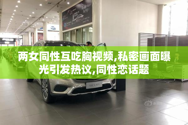 两女同性互吃胸视频,私密画面曝光引发热议,同性恋话题