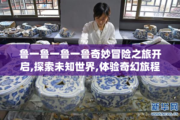 鲁一鲁一鲁一鲁奇妙冒险之旅开启,探索未知世界,体验奇幻旅程