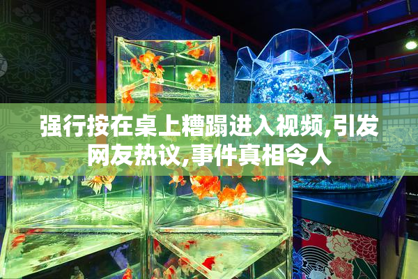 强行按在桌上糟蹋进入视频,引发网友热议,事件真相令人