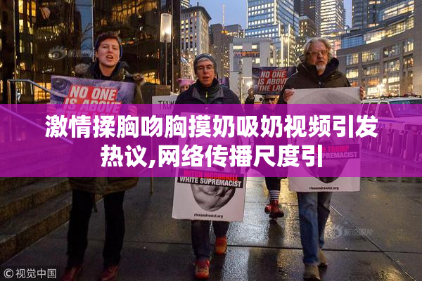 激情揉胸吻胸摸奶吸奶视频引发热议,网络传播尺度引