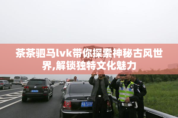 茶茶驷马lvk带你探索神秘古风世界,解锁独特文化魅力