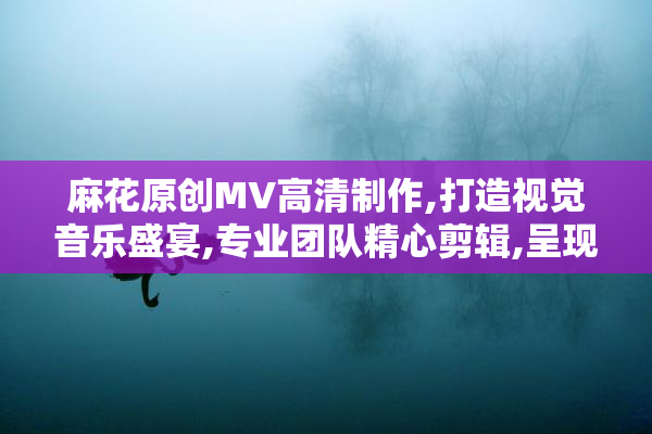 麻花原创MV高清制作,打造视觉音乐盛宴,专业团队精心剪辑,呈现极致