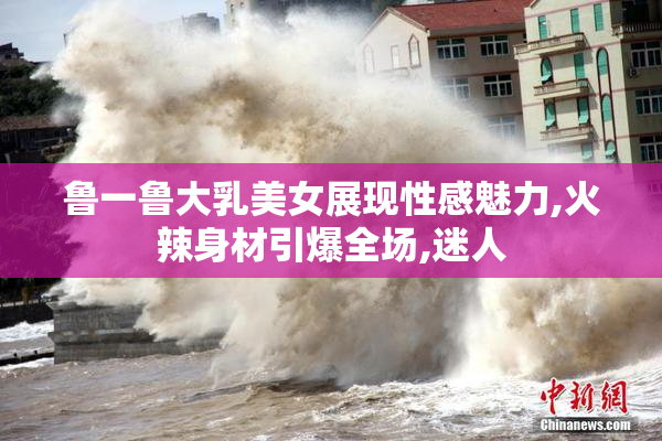 鲁一鲁大乳美女展现性感魅力,火辣身材引爆全场,迷人