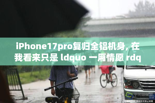 iPhone17pro复归全铝机身, 在我看来只是 ldquo 一厢情愿 rdquo