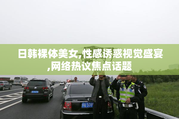 日韩裸体美女,性感诱惑视觉盛宴,网络热议焦点话题