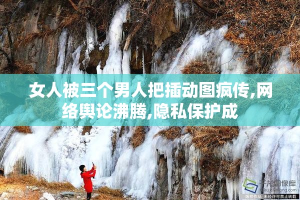 女人被三个男人把插动图疯传,网络舆论沸腾,隐私保护成