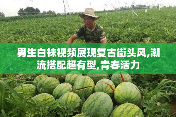 男生白袜视频展现复古街头风,潮流搭配超有型,青春活力