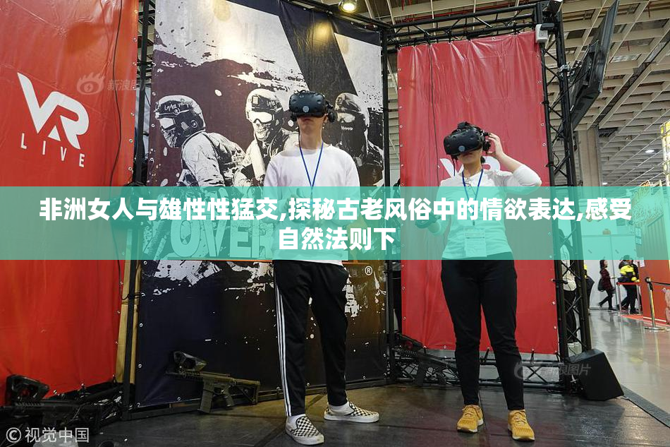 非洲女人与雄性性猛交,探秘古老风俗中的情欲表达,感受自然法则下