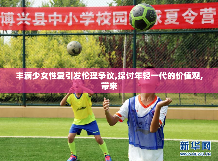 丰满少女性爱引发伦理争议,探讨年轻一代的价值观,带来