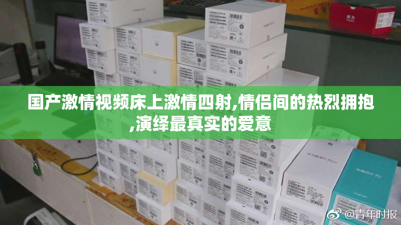 国产激情视频床上激情四射,情侣间的热烈拥抱,演绎最真实的爱意