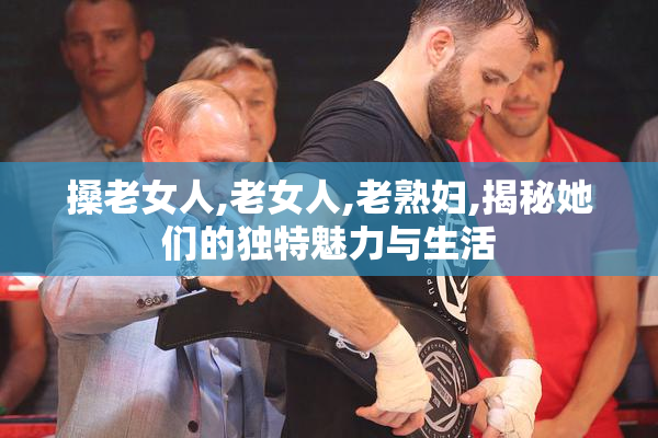 搡老女人,老女人,老熟妇,揭秘她们的独特魅力与生活