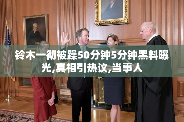 铃木一彻被躁50分钟5分钟黑料曝光,真相引热议,当事人