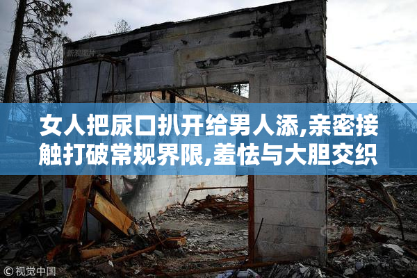 女人把尿口扒开给男人添,亲密接触打破常规界限,羞怯与大胆交织