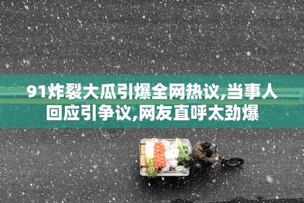 91炸裂大瓜引爆全网热议,当事人回应引争议,网友直呼太劲爆