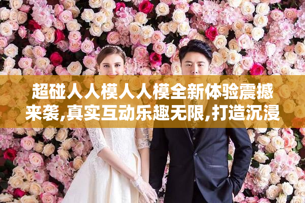 超碰人人模人人模全新体验震撼来袭,真实互动乐趣无限,打造沉浸式
