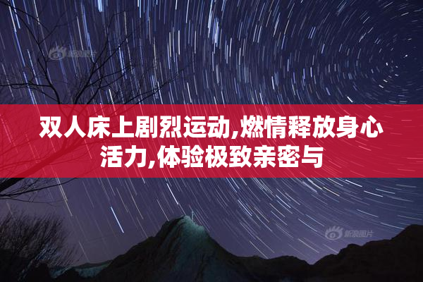 双人床上剧烈运动,燃情释放身心活力,体验极致亲密与