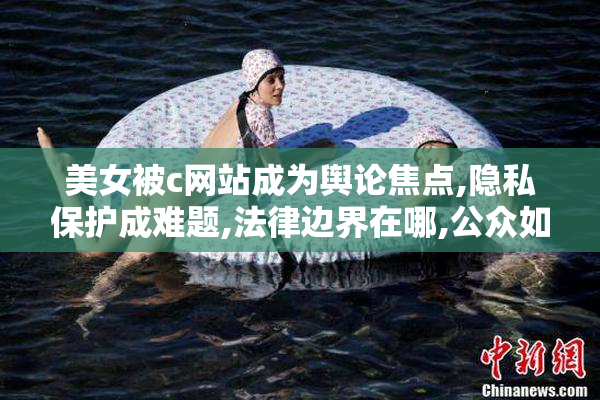 美女被c网站成为舆论焦点,隐私保护成难题,法律边界在哪,公众如何