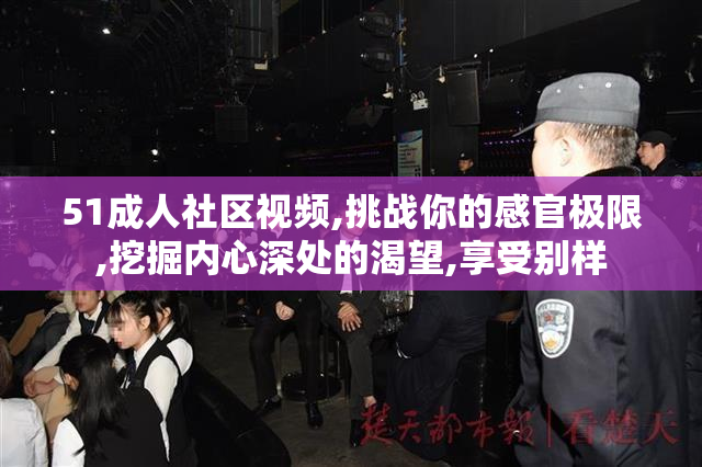 51成人社区视频,挑战你的感官极限,挖掘内心深处的渴望,享受别样