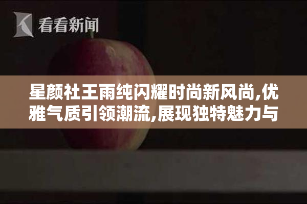 星颜社王雨纯闪耀时尚新风尚,优雅气质引领潮流,展现独特魅力与自信