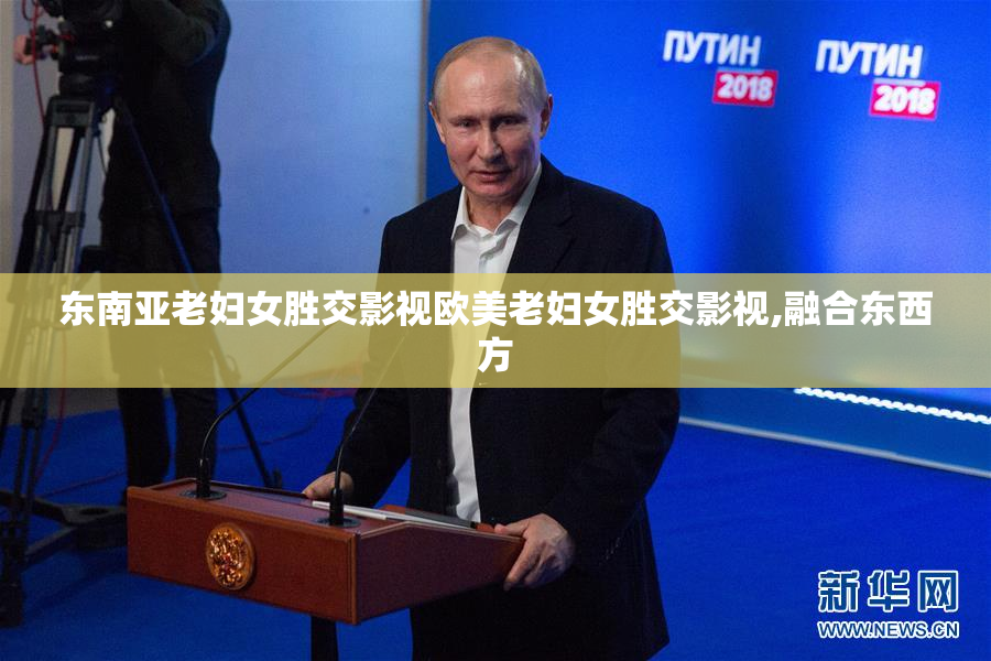 东南亚老妇女胜交影视欧美老妇女胜交影视,融合东西方