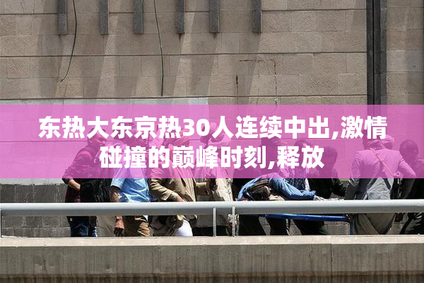 东热大东京热30人连续中出,激情碰撞的巅峰时刻,释放