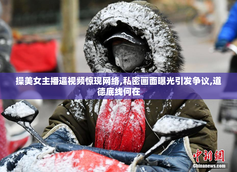 操美女主播逼视频惊现网络,私密画面曝光引发争议,道德底线何在