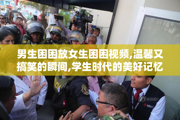 男生困困放女生困困视频,温馨又搞笑的瞬间,学生时代的美好记忆