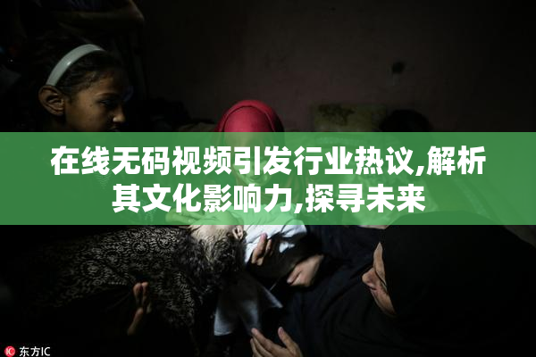 在线无码视频引发行业热议,解析其文化影响力,探寻未来