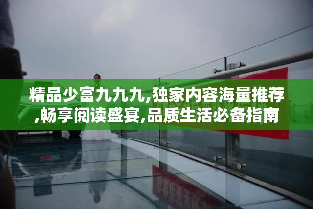 精品少富九九九,独家内容海量推荐,畅享阅读盛宴,品质生活必备指南