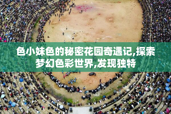 色小妹色的秘密花园奇遇记,探索梦幻色彩世界,发现独特