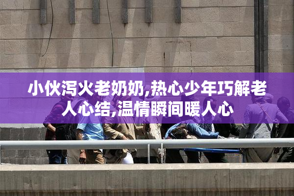 小伙泻火老奶奶,热心少年巧解老人心结,温情瞬间暖人心