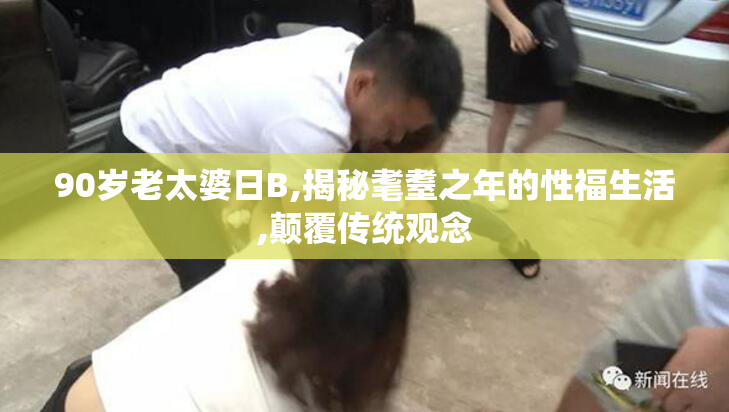 90岁老太婆日B,揭秘耄耋之年的性福生活,颠覆传统观念