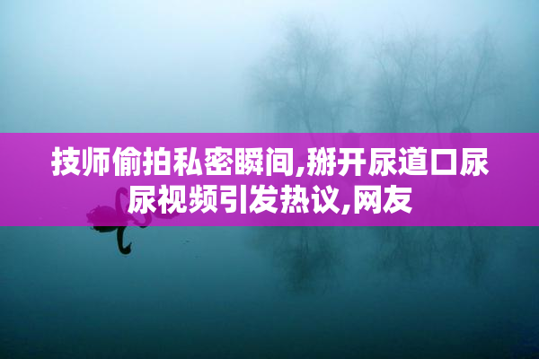 技师偷拍私密瞬间,掰开尿道口尿尿视频引发热议,网友