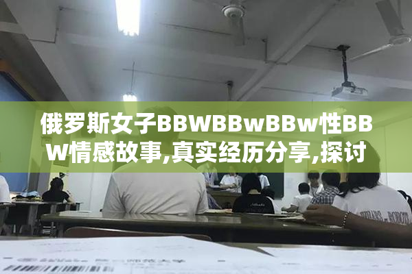 俄罗斯女子BBWBBwBBw性BBW情感故事,真实经历分享,探讨