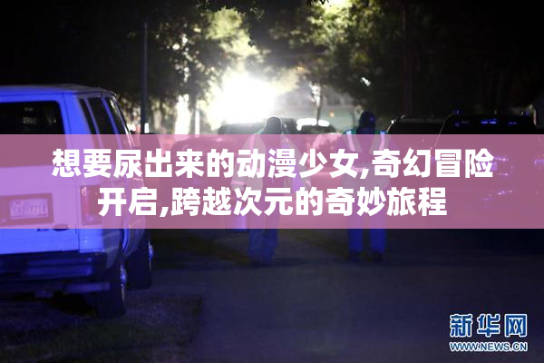 想要尿出来的动漫少女,奇幻冒险开启,跨越次元的奇妙旅程