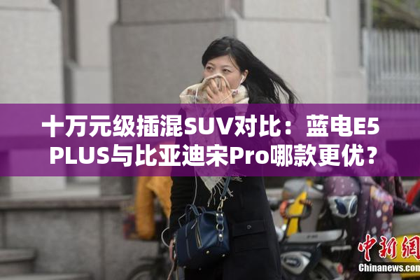 十万元级插混SUV对比：蓝电E5 PLUS与比亚迪宋Pro哪款更优？