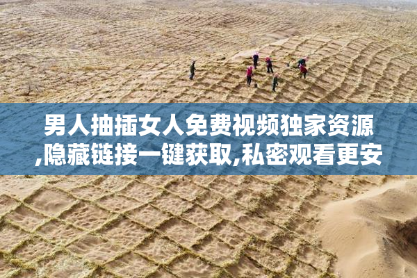 男人抽插女人免费视频独家资源,隐藏链接一键获取,私密观看更安全