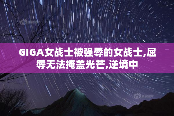 GIGA女战士被强辱的女战士,屈辱无法掩盖光芒,逆境中