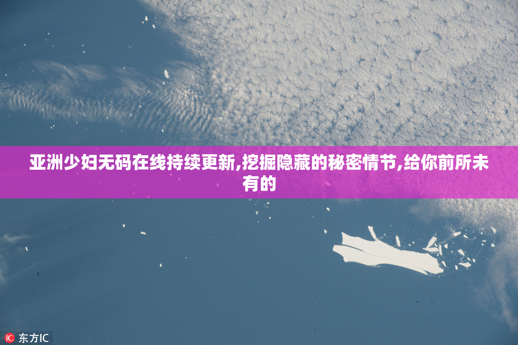 亚洲少妇无码在线持续更新,挖掘隐藏的秘密情节,给你前所未有的