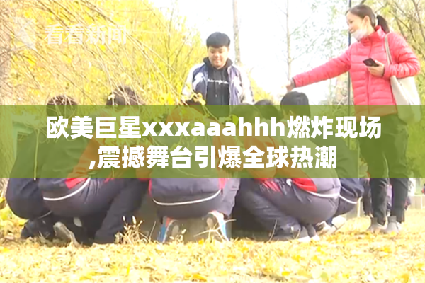 欧美巨星xxxaaahhh燃炸现场,震撼舞台引爆全球热潮