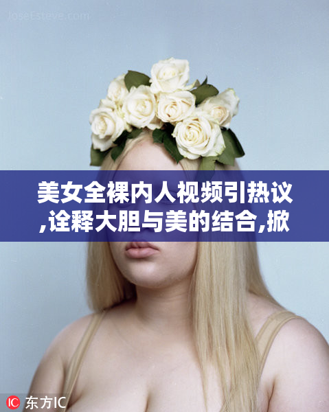 美女全裸内人视频引热议,诠释大胆与美的结合,掀起一场
