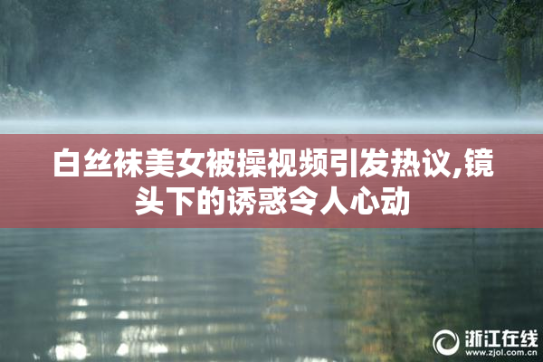 白丝袜美女被操视频引发热议,镜头下的诱惑令人心动