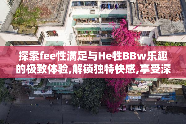 探索fee性满足与He牲BBw乐趣的极致体验,解锁独特快感,享受深度