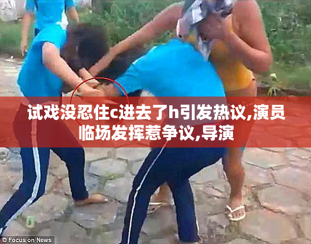 试戏没忍住c进去了h引发热议,演员临场发挥惹争议,导演