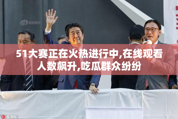 51大赛正在火热进行中,在线观看人数飙升,吃瓜群众纷纷