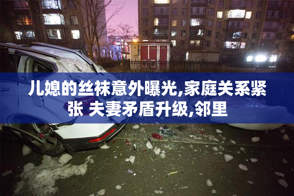儿媳的丝袜意外曝光,家庭关系紧张 夫妻矛盾升级,邻里