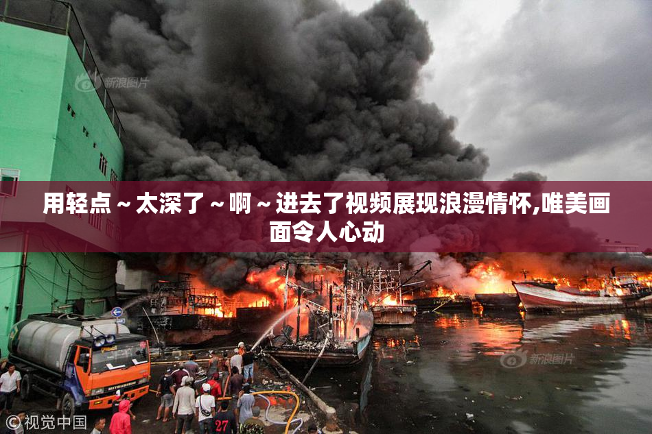 用轻点～太深了～啊～进去了视频展现浪漫情怀,唯美画面令人心动