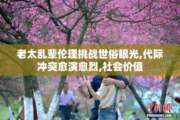 老太乱辈伦理挑战世俗眼光,代际冲突愈演愈烈,社会价值