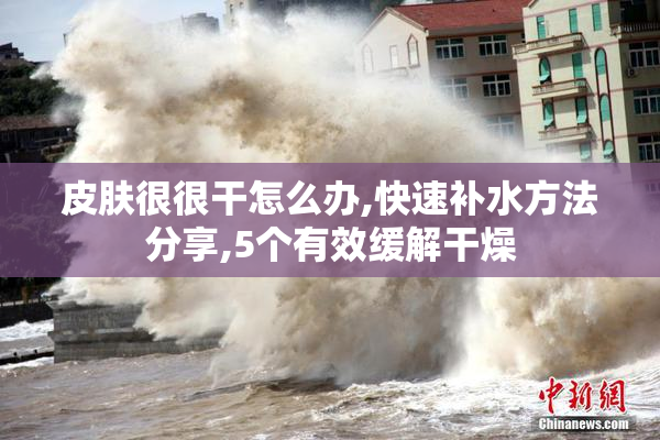 皮肤很很干怎么办,快速补水方法分享,5个有效缓解干燥