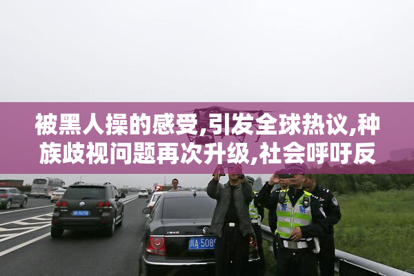 被黑人操的感受,引发全球热议,种族歧视问题再次升级,社会呼吁反思